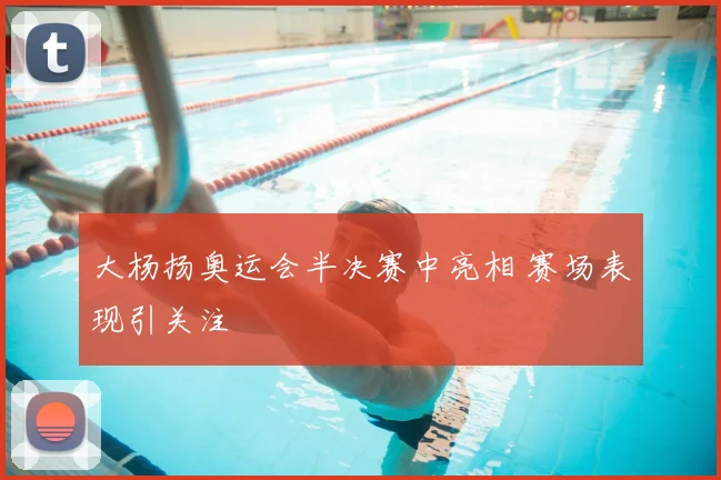 大杨扬奥运会半决赛中亮相 赛场表现引关注