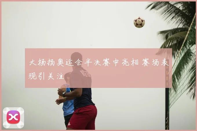 大杨扬奥运会半决赛中亮相 赛场表现引关注