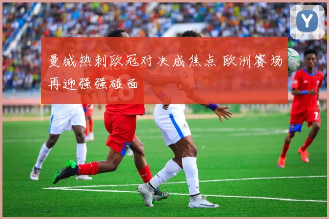 曼城热刺欧冠对决成焦点 欧洲赛场再迎强强碰面